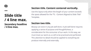 Section title. Content centered vertically.
Use this layout only when the length of your content exceeds
the space allowed for the “TL - Content Aligned to Slide Title”
Template.
Section two title.
Beauty can exist in any job well done. A job well done requires
applying a sense of purpose and thoughtfulness, a
consideration for the consumer of our work. In this way, we
must treat our work as a craft to be practiced and perfected.
This attention to detail should be applied to everything we
produce internally and externally.
Slide title
/ 4 line max.
Secondary headline
/ 4 line max.
 