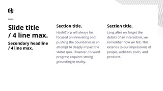 Section title.
HashiCorp will always be
focused on innovating and
pushing the boundaries in an
attempt to deeply impact the
status quo. However, forward
progress requires strong
grounding in reality.
Section title.
Long after we forget the
details of an interaction, we
remember how we felt. This
extends to our impressions of
people, websites, tools, and
products.
Slide title
/ 4 line max.
Secondary headline
/ 4 line max.
 