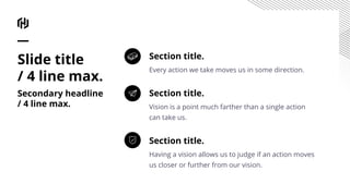 Section title.
Every action we take moves us in some direction.
Section title.
Vision is a point much farther than a single action
can take us.
Section title.
Having a vision allows us to judge if an action moves
us closer or further from our vision.
Slide title
/ 4 line max.
Secondary headline
/ 4 line max.
 