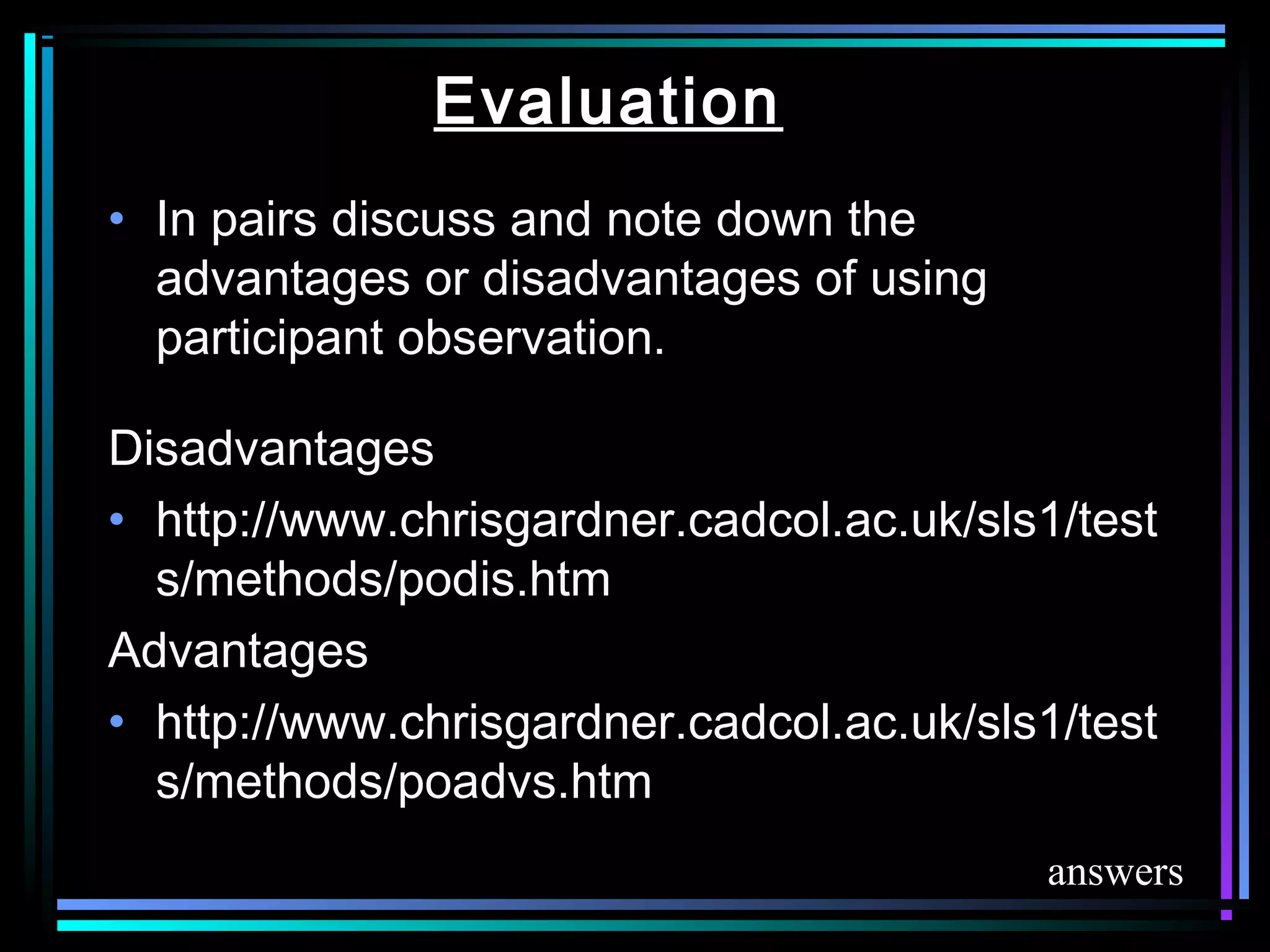 Evaluation
• In pairs discuss and note down the
  advantages or disadvantages of using
  participant observation.

Disadvantages
• http://www.chrisgardner.cadcol.ac.uk/sls1/test
  s/methods/podis.htm
Advantages
• http://www.chrisgardner.cadcol.ac.uk/sls1/test
  s/methods/poadvs.htm
                                          answers
 