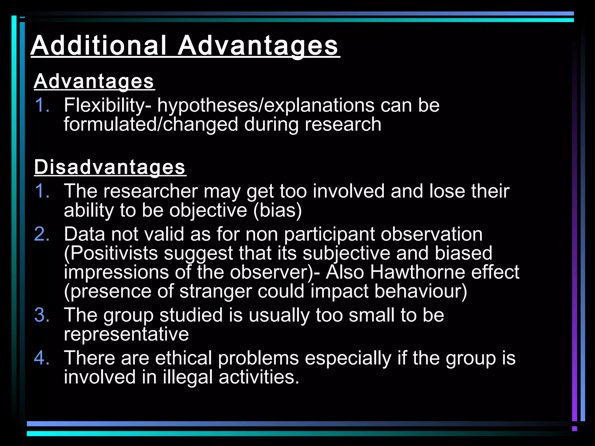 Additional Advantages
Advantages
1. Flexibility- hypotheses/explanations can be
   formulated/changed during research

Disadvantages
1. The researcher may get too involved and lose their
   ability to be objective (bias)
2. Data not valid as for non participant observation
   (Positivists suggest that its subjective and biased
   impressions of the observer)- Also Hawthorne effect
   (presence of stranger could impact behaviour)
3. The group studied is usually too small to be
   representative
4. There are ethical problems especially if the group is
   involved in illegal activities.
 