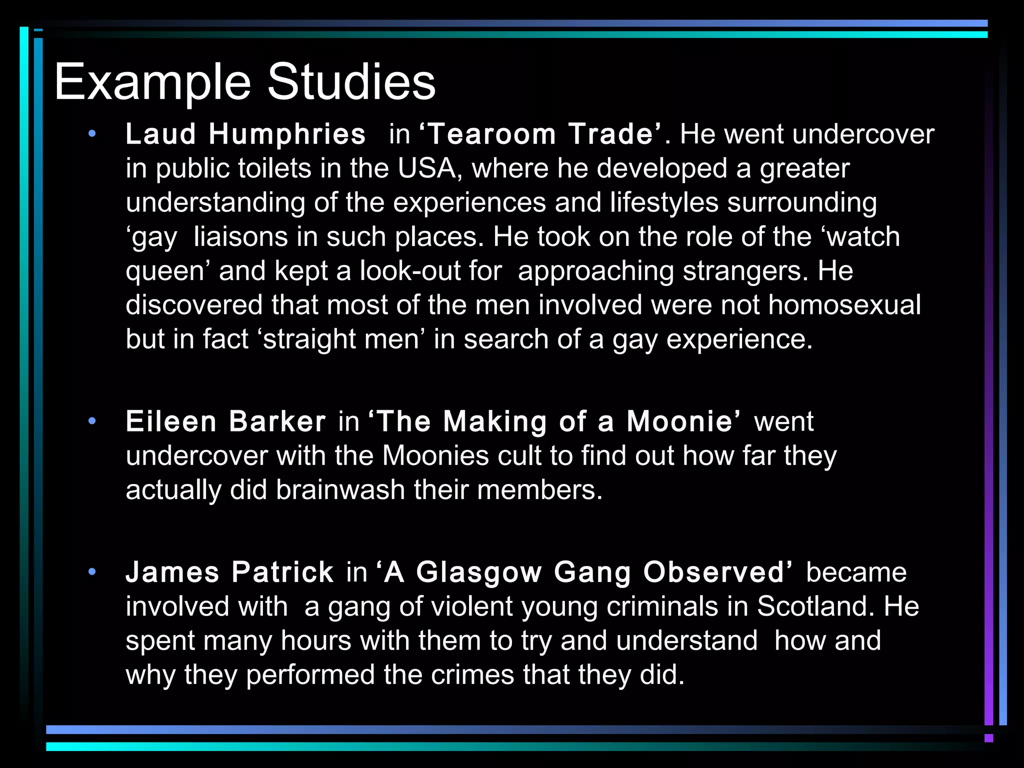 Example Studies
 •   Laud Humphries in ‘Tearoom Trade’. He went undercover
     in public toilets in the USA, where he developed a greater
     understanding of the experiences and lifestyles surrounding
     ‘gay liaisons in such places. He took on the role of the ‘watch
     queen’ and kept a look-out for approaching strangers. He
     discovered that most of the men involved were not homosexual
     but in fact ‘straight men’ in search of a gay experience.

 •   Eileen Barker in ‘The Making of a Moonie’ went
     undercover with the Moonies cult to find out how far they
     actually did brainwash their members.

 •   James Patrick in ‘A Glasgow Gang Observed’ became
     involved with a gang of violent young criminals in Scotland. He
     spent many hours with them to try and understand how and
     why they performed the crimes that they did.
 