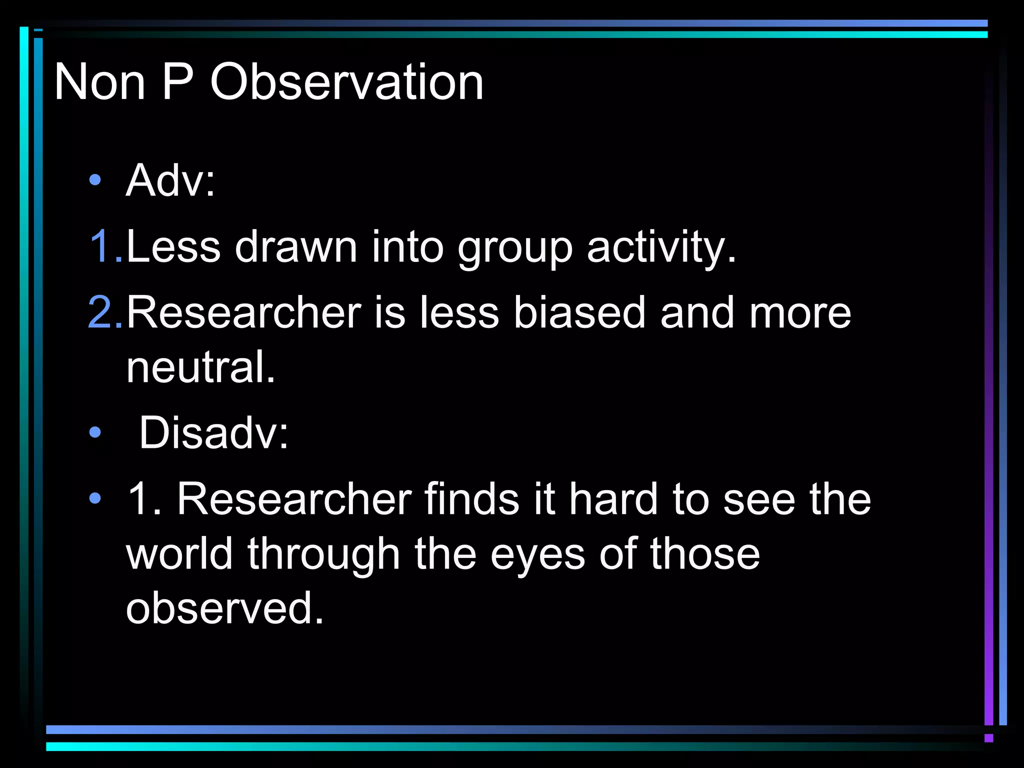 Non P Observation
 • Adv:
 1.Less drawn into group activity.
 2.Researcher is less biased and more
   neutral.
 •  Disadv:
 • 1. Researcher finds it hard to see the
   world through the eyes of those
   observed.
 