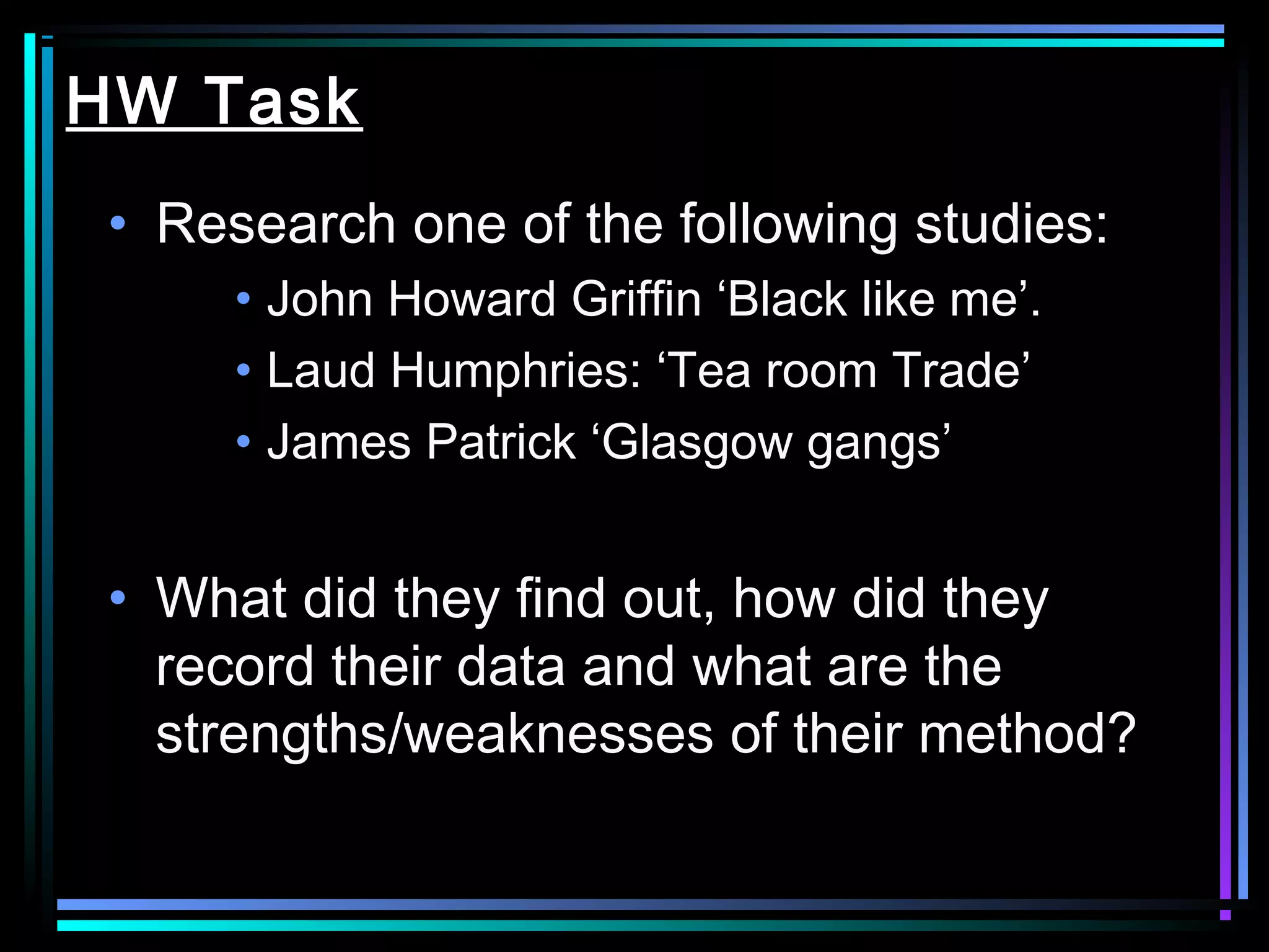 HW Task
 • Research one of the following studies:
      • John Howard Griffin ‘Black like me’.
      • Laud Humphries: ‘Tea room Trade’
      • James Patrick ‘Glasgow gangs’


 • What did they find out, how did they
   record their data and what are the
   strengths/weaknesses of their method?
 