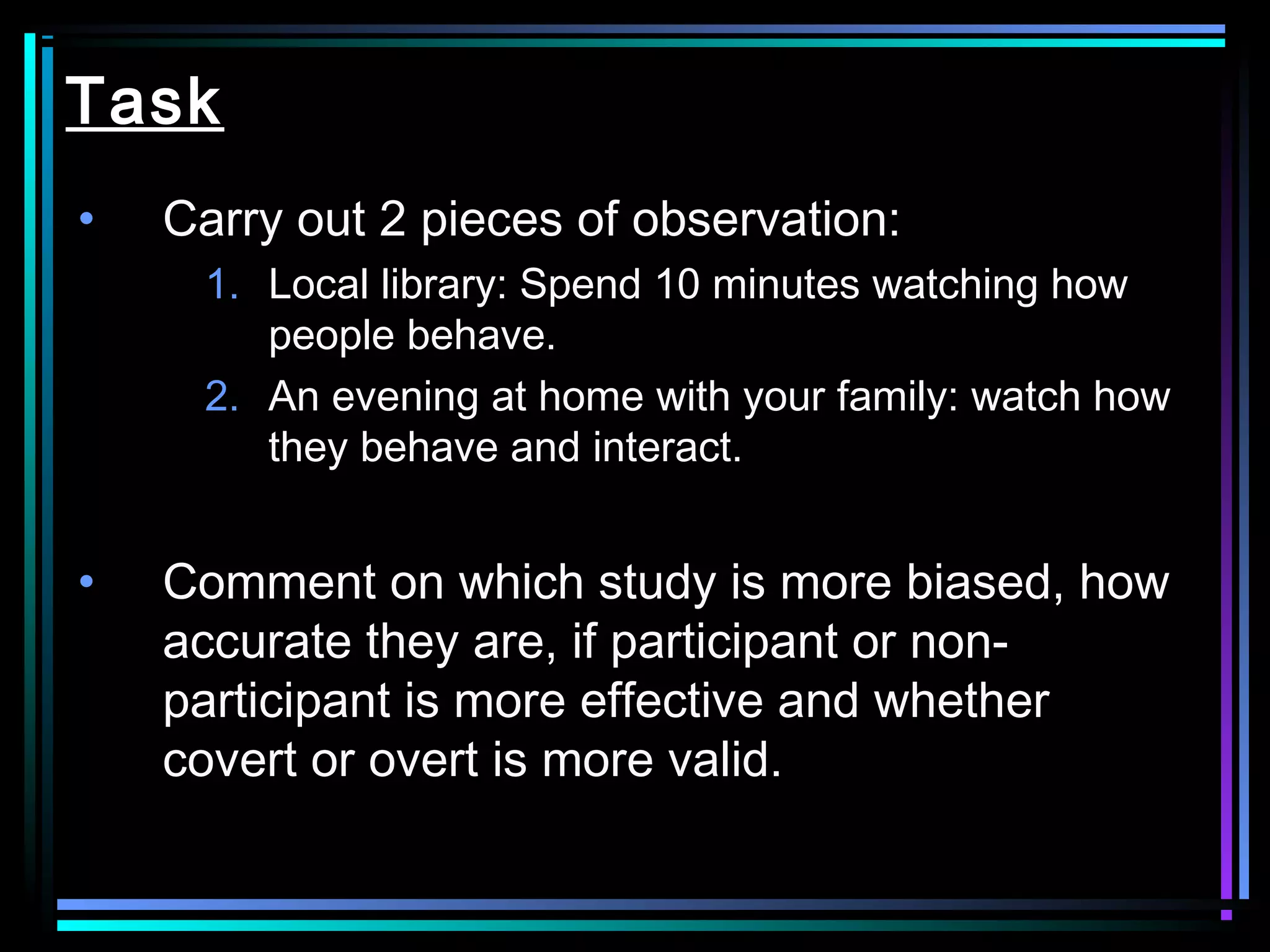 Task
•   Carry out 2 pieces of observation:
     1. Local library: Spend 10 minutes watching how
        people behave.
     2. An evening at home with your family: watch how
        they behave and interact.


•   Comment on which study is more biased, how
    accurate they are, if participant or non-
    participant is more effective and whether
    covert or overt is more valid.
 