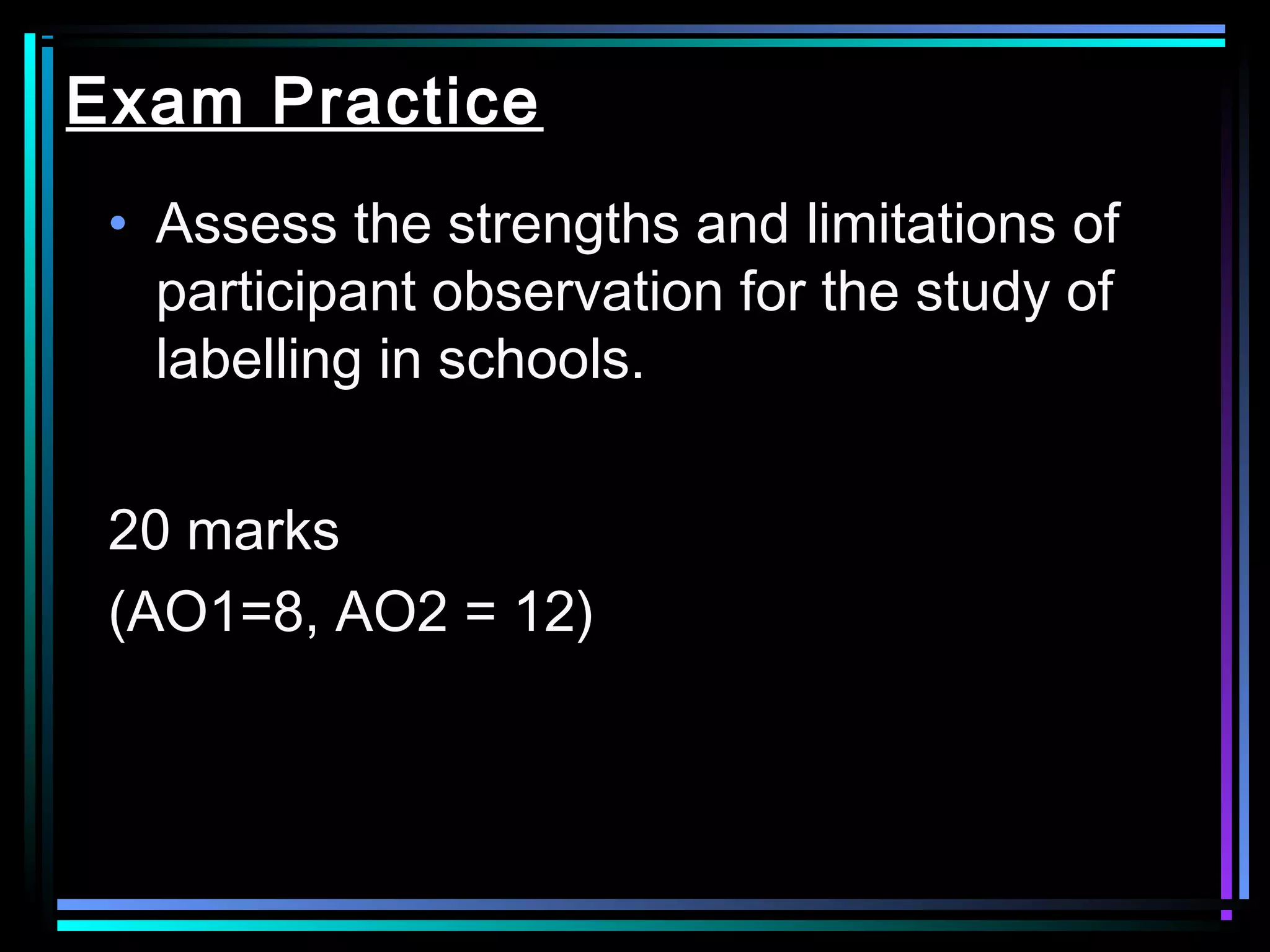 Exam Practice
 • Assess the strengths and limitations of
   participant observation for the study of
   labelling in schools.


 20 marks
 (AO1=8, AO2 = 12)
 
