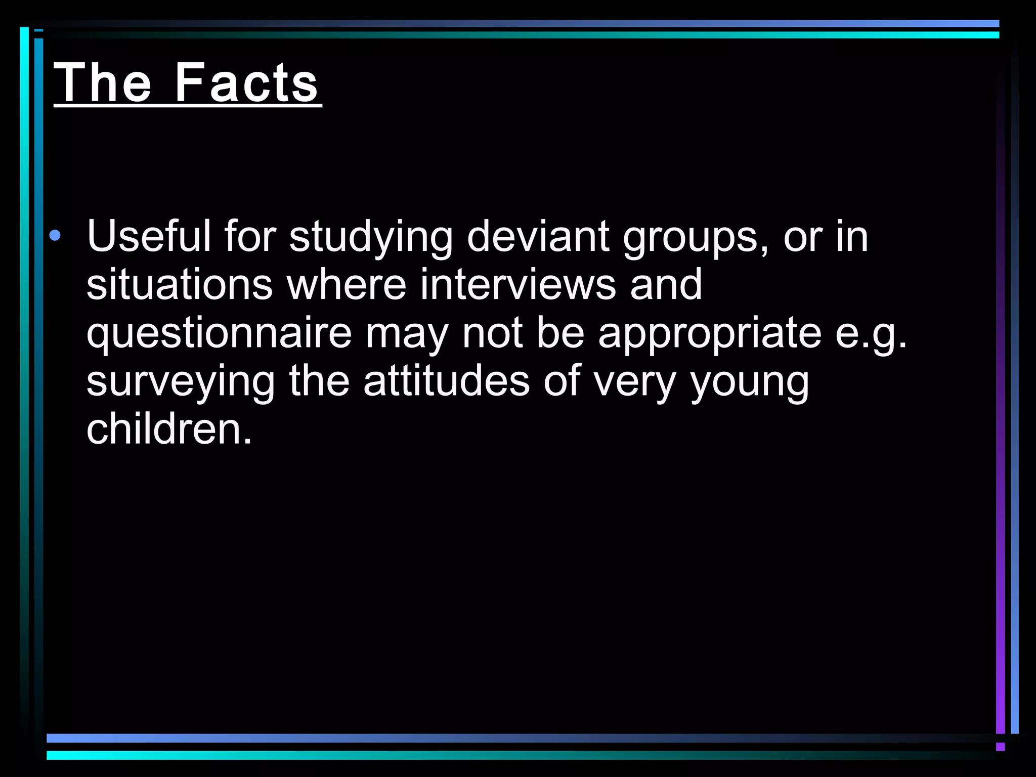 The Facts

• Useful for studying deviant groups, or in
  situations where interviews and
  questionnaire may not be appropriate e.g.
  surveying the attitudes of very young
  children.
 