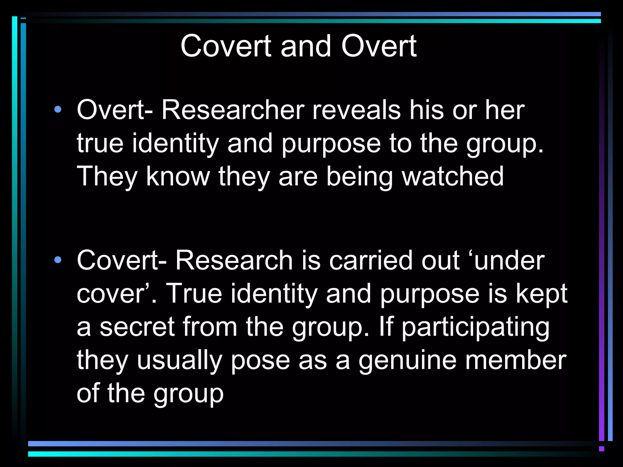 Covert and Overt

• Overt- Researcher reveals his or her
  true identity and purpose to the group.
  They know they are being watched


• Covert- Research is carried out ‘under
  cover’. True identity and purpose is kept
  a secret from the group. If participating
  they usually pose as a genuine member
  of the group
 