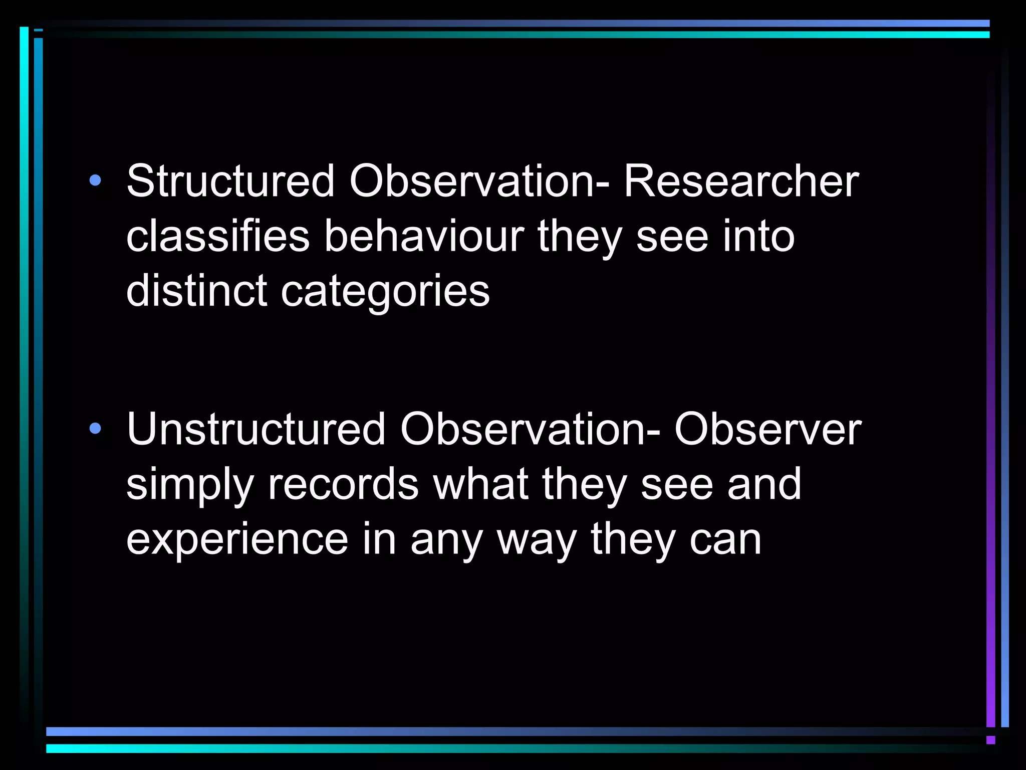 • Structured Observation- Researcher
  classifies behaviour they see into
  distinct categories


• Unstructured Observation- Observer
  simply records what they see and
  experience in any way they can
 