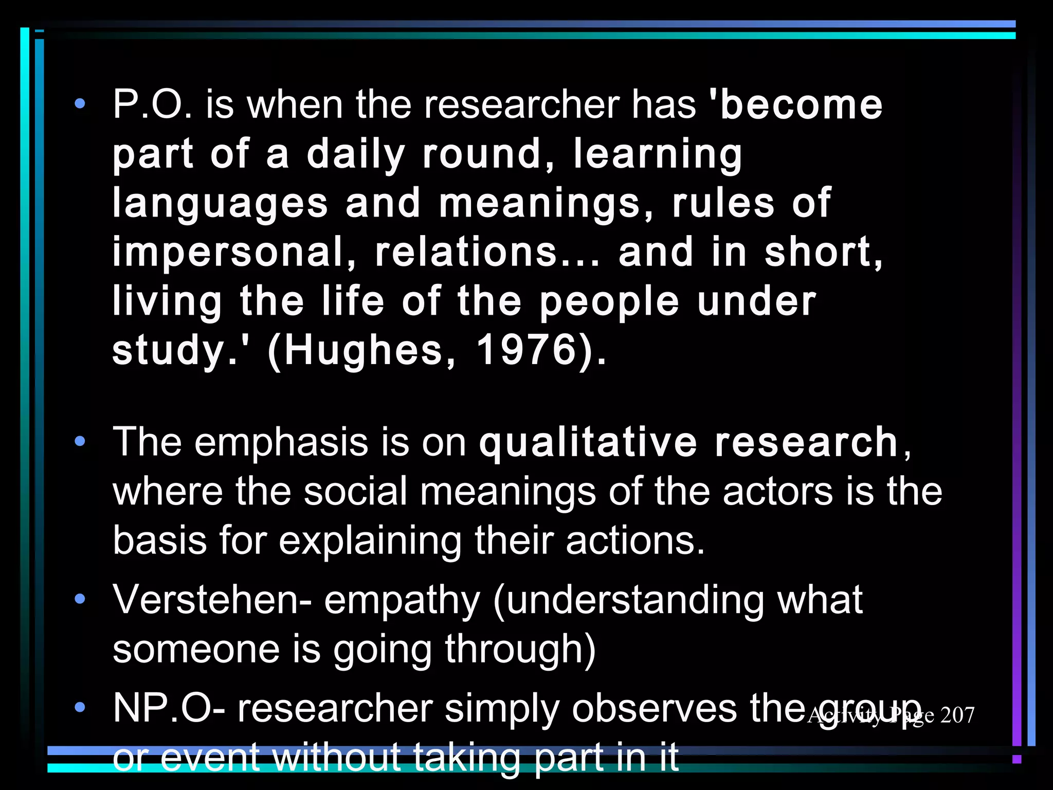 • P.O. is when the researcher has 'become
  part of a daily round, learning
  languages and meanings, rules of
  impersonal, relations... and in short,
  living the life of the people under
  study.' (Hughes, 1976).

• The emphasis is on qualitative research,
  where the social meanings of the actors is the
  basis for explaining their actions.
• Verstehen- empathy (understanding what
  someone is going through)
• NP.O- researcher simply observes theActivity Page 207
                                        group
  or event without taking part in it
 