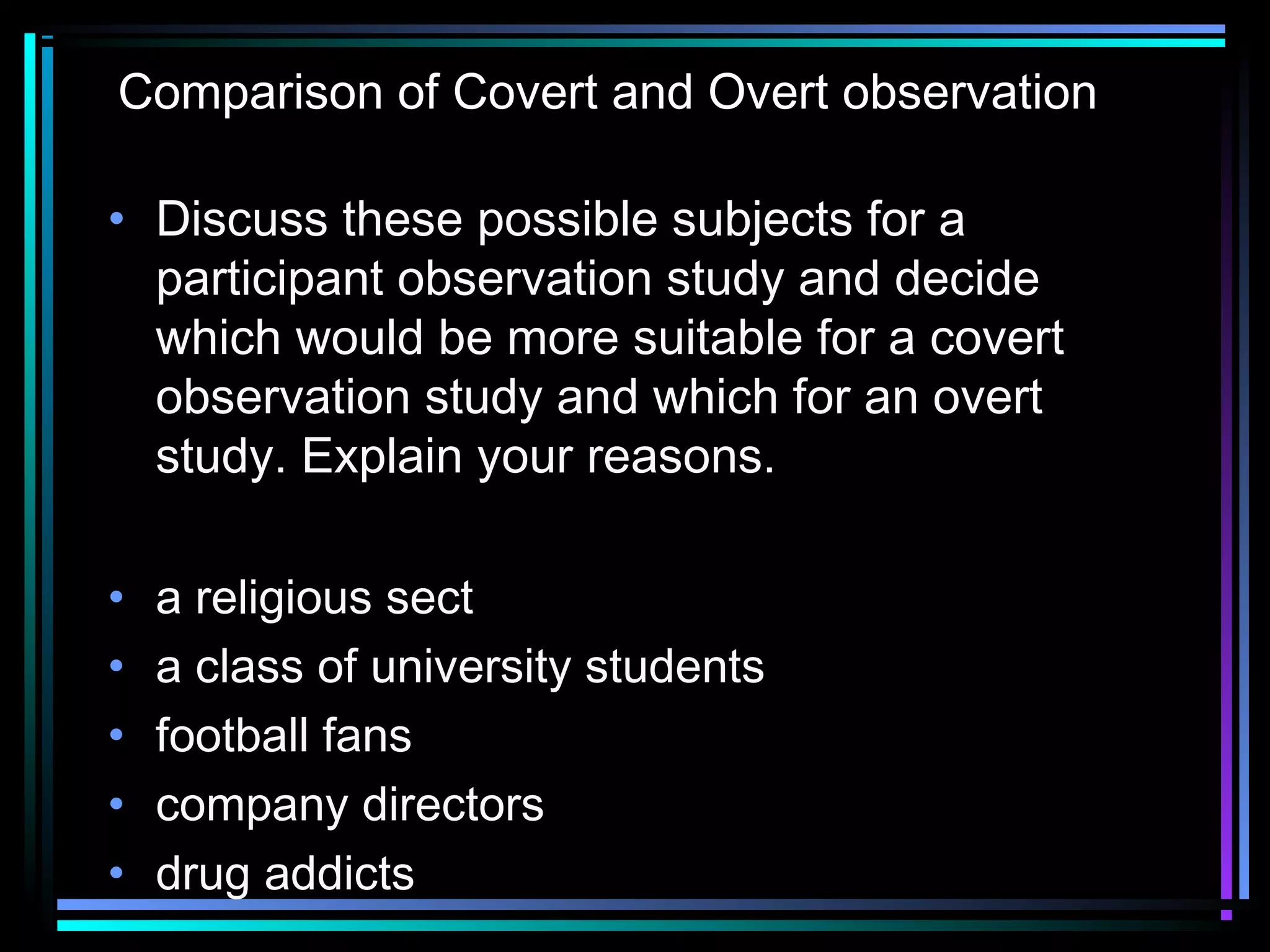 Comparison of Covert and Overt observation

• Discuss these possible subjects for a
  participant observation study and decide
  which would be more suitable for a covert
  observation study and which for an overt
  study. Explain your reasons.
 
• a religious sect
• a class of university students
• football fans
• company directors
• drug addicts
 