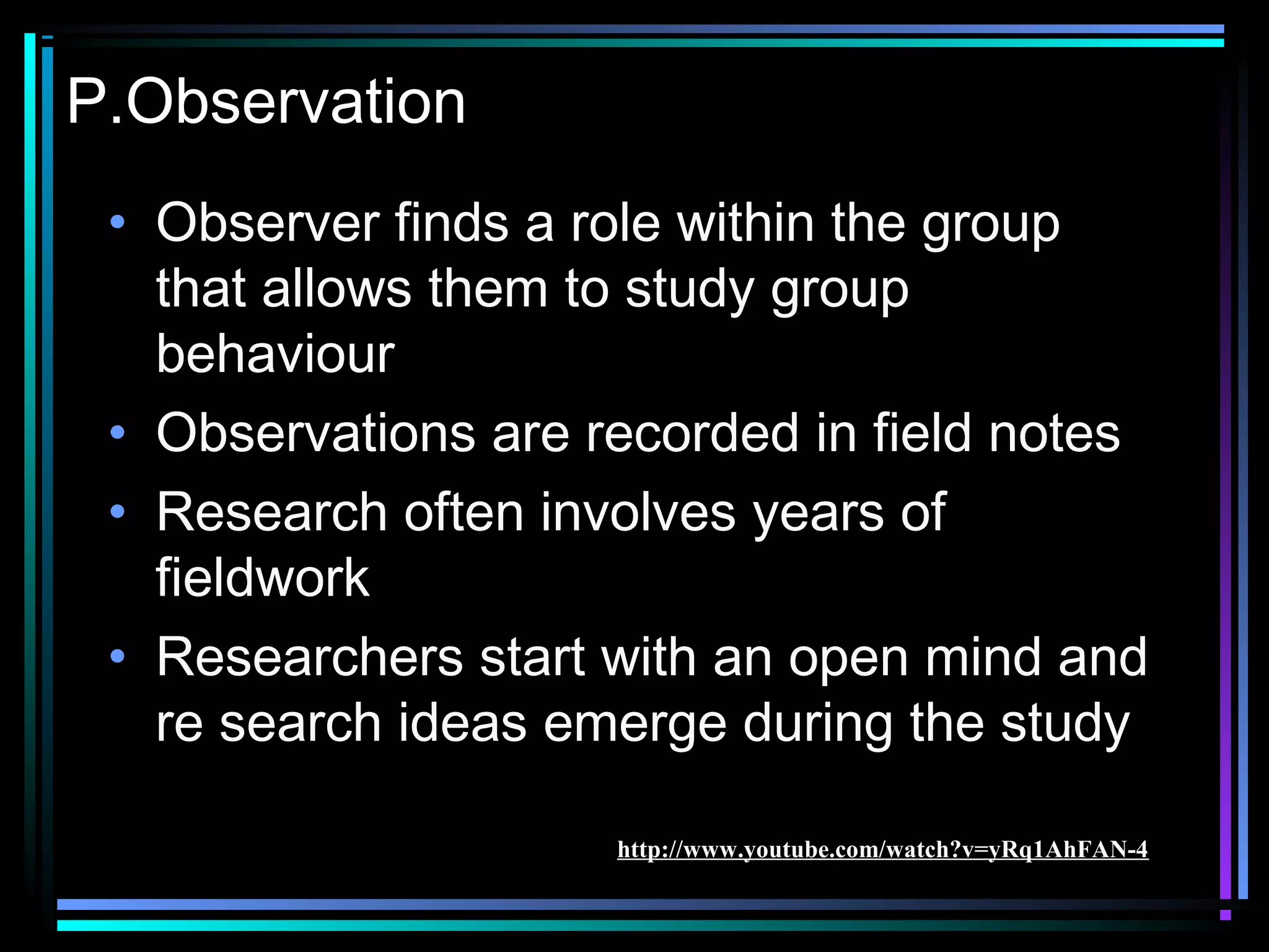 P.Observation
 • Observer finds a role within the group
   that allows them to study group
   behaviour
 • Observations are recorded in field notes
 • Research often involves years of
   fieldwork
 • Researchers start with an open mind and
   re search ideas emerge during the study

                     http://www.youtube.com/watch?v=yRq1AhFAN-4
 