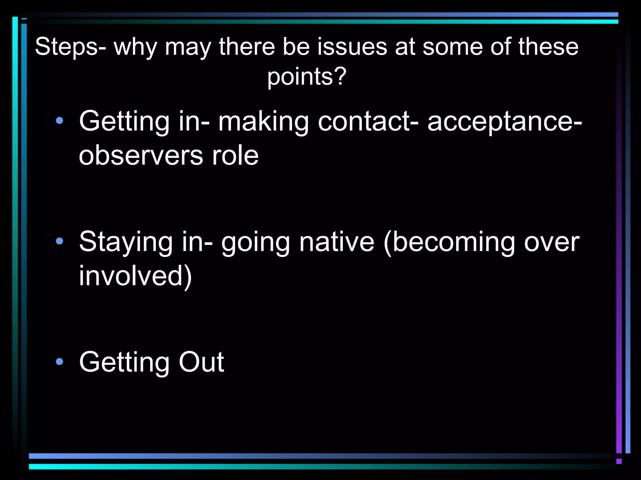 Steps- why may there be issues at some of these
                   points?
 • Getting in- making contact- acceptance-
   observers role


 • Staying in- going native (becoming over
   involved)


 • Getting Out
 