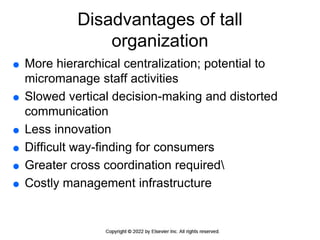 Disadvantages of tall
organization
 More hierarchical centralization; potential to
micromanage staff activities
 Slowed vertical decision-making and distorted
communication
 Less innovation
 Difficult way-finding for consumers
 Greater cross coordination required
 Costly management infrastructure
 