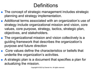 Definitions
 The concept of strategic management includes strategic
planning and strategy implementation.
 Additional terms associated with an organization’s use of
strategy include organizational mission and vision, core
values, core purpose, strategy, tactics, strategic plan,
objectives, and stakeholders.
 The organizational mission and vision collectively is a
guiding framework that describes the organization’s
purpose and future direction
 Core values define the characteristics or beliefs that
underlie the organization’s activities.
 A strategic plan is a document that specifies a plan for
actualizing the mission.
 