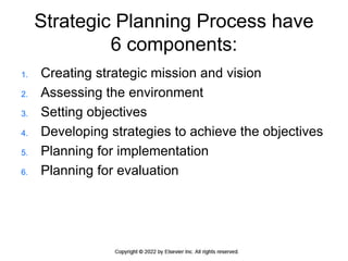 Strategic Planning Process have
6 components:
1. Creating strategic mission and vision
2. Assessing the environment
3. Setting objectives
4. Developing strategies to achieve the objectives
5. Planning for implementation
6. Planning for evaluation
 