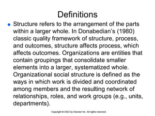 Definitions
 Structure refers to the arrangement of the parts
within a larger whole. In Donabedian’s (1980)
classic quality framework of structure, process,
and outcomes, structure affects process, which
affects outcomes. Organizations are entities that
contain groupings that consolidate smaller
elements into a larger, systematized whole.
Organizational social structure is defined as the
ways in which work is divided and coordinated
among members and the resulting network of
relationships, roles, and work groups (e.g., units,
departments).
 