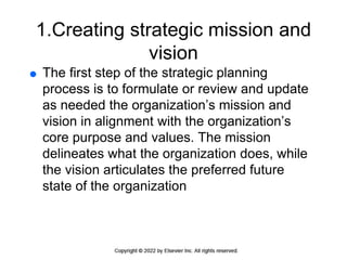 1.Creating strategic mission and
vision
 The first step of the strategic planning
process is to formulate or review and update
as needed the organization’s mission and
vision in alignment with the organization’s
core purpose and values. The mission
delineates what the organization does, while
the vision articulates the preferred future
state of the organization
 