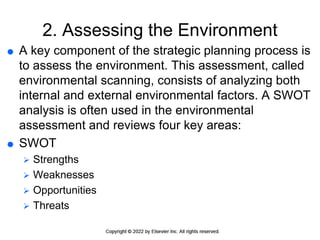 2. Assessing the Environment
 A key component of the strategic planning process is
to assess the environment. This assessment, called
environmental scanning, consists of analyzing both
internal and external environmental factors. A SWOT
analysis is often used in the environmental
assessment and reviews four key areas:
 SWOT
 Strengths
 Weaknesses
 Opportunities
 Threats
 