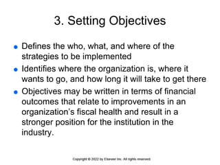 3. Setting Objectives
 Defines the who, what, and where of the
strategies to be implemented
 Identifies where the organization is, where it
wants to go, and how long it will take to get there
 Objectives may be written in terms of financial
outcomes that relate to improvements in an
organization’s fiscal health and result in a
stronger position for the institution in the
industry.
 