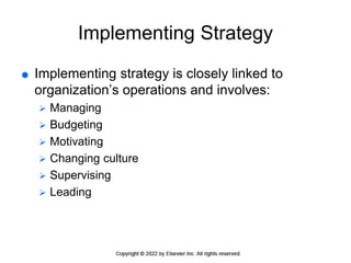 Implementing Strategy
 Implementing strategy is closely linked to
organization’s operations and involves:
 Managing
 Budgeting
 Motivating
 Changing culture
 Supervising
 Leading
 