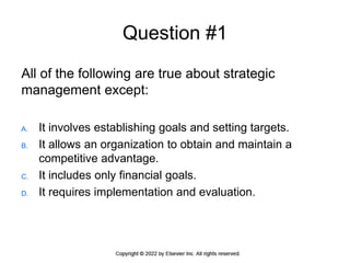 Question #1
All of the following are true about strategic
management except:
A. It involves establishing goals and setting targets.
B. It allows an organization to obtain and maintain a
competitive advantage.
C. It includes only financial goals.
D. It requires implementation and evaluation.
 