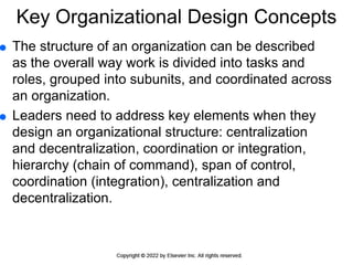 Key Organizational Design Concepts
 The structure of an organization can be described
as the overall way work is divided into tasks and
roles, grouped into subunits, and coordinated across
an organization.
 Leaders need to address key elements when they
design an organizational structure: centralization
and decentralization, coordination or integration,
hierarchy (chain of command), span of control,
coordination (integration), centralization and
decentralization.
 