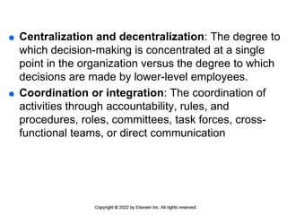  Centralization and decentralization: The degree to
which decision-making is concentrated at a single
point in the organization versus the degree to which
decisions are made by lower-level employees.
 Coordination or integration: The coordination of
activities through accountability, rules, and
procedures, roles, committees, task forces, cross-
functional teams, or direct communication
 