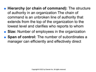  Hierarchy (or chain of command): The structure
of authority in an organization The chain of
command is an unbroken line of authority that
extends from the top of the organization to the
lowest level and clarifies who reports to whom
 Size: Number of employees in the organization
 Span of control: The number of subordinates a
manager can efficiently and effectively direct
 