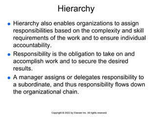 Hierarchy
 Hierarchy also enables organizations to assign
responsibilities based on the complexity and skill
requirements of the work and to ensure individual
accountability.
 Responsibility is the obligation to take on and
accomplish work and to secure the desired
results.
 A manager assigns or delegates responsibility to
a subordinate, and thus responsibility flows down
the organizational chain.
 