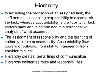 Hierarchy
 In accepting the obligation of an assigned task, the
staff person is accepting responsibility to accomplish
the task, whereas accountability is the liability for task
performance and is determined in a retrospective
analysis of what occurred.
 The assignment of responsibility and the granting of
authority create accountability. Accountability flows
upward or outward, from staff to manager or from
provider to client.
 Hierarchy creates formal lines of communication
 Hierarchy delineates roles and responsibilities
 