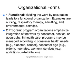Organizational Forms
 1.Functional: dividing the work by occupation
leads to a functional organization. Examples are
nursing, respiratory therapy, admitting, and
environmental services.
 2.Program: program organizations emphasize
integration of the work by consumer, service, or
geography. In health care, programs may be
managed according to consumer health needs
(e.g., diabetes, cancer), consumer age (e.g.,
elderly, neonates, women), services (e.g.,
addictions, rehabilitation),
 