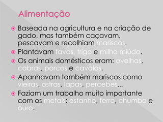  Baseada na agricultura e na criação de
gado, mas também caçavam,
pescavam e recolhiam mariscos.
 Plantavam favas, trigo e milho miúdo.
 Os animais domésticos eram: ovelhas,
cabras, porcos e cavalos.
 Apanhavam também mariscos como
vieiras, ostras, lapas, percebes...
 Faziam um trabalho muito importante
com os metais: estanho, ferro, chumbo e
ouro.
 