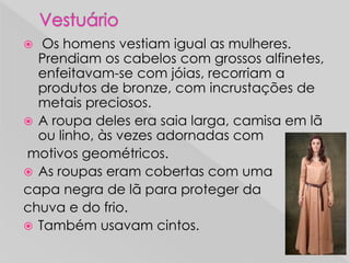  Os homens vestiam igual as mulheres.
Prendiam os cabelos com grossos alfinetes,
enfeitavam-se com jóias, recorriam a
produtos de bronze, com incrustações de
metais preciosos.
 A roupa deles era saia larga, camisa em lã
ou linho, às vezes adornadas com
motivos geométricos.
 As roupas eram cobertas com uma
capa negra de lã para proteger da
chuva e do frio.
 Também usavam cintos.
 