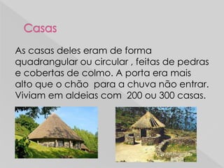 As casas deles eram de forma
quadrangular ou circular , feitas de pedras
e cobertas de colmo. A porta era mais
alto que o chão para a chuva não entrar.
Viviam em aldeias com 200 ou 300 casas.
 