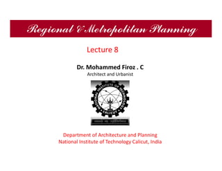 Regional & Metropolitan Planning
Dr. Mohammed Firoz . C
Architect and Urbanist
Department of Architecture and Planning
National Institute of Technology Calicut, India
Lecture 8
 