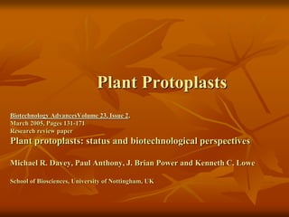 Plant Protoplasts
Biotechnology AdvancesVolume 23, Issue 2,
March 2005, Pages 131-171
Research review paper
Plant protoplasts: status and biotechnological perspectives
Michael R. Davey, Paul Anthony, J. Brian Power and Kenneth C. Lowe
School of Biosciences, University of Nottingham, UK
 
