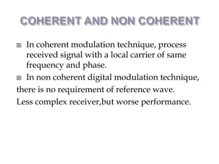  In coherent modulation technique, process
received signal with a local carrier of same
frequency and phase.
 In non coherent digital modulation technique,
there is no requirement of reference wave.
Less complex receiver,but worse performance.
 