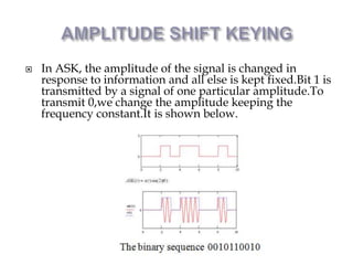  In ASK, the amplitude of the signal is changed in
response to information and all else is kept fixed.Bit 1 is
transmitted by a signal of one particular amplitude.To
transmit 0,we change the amplitude keeping the
frequency constant.It is shown below.
 