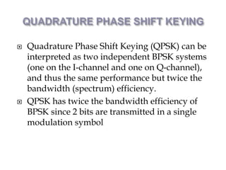  Quadrature Phase Shift Keying (QPSK) can be
interpreted as two independent BPSK systems
(one on the I-channel and one on Q-channel),
and thus the same performance but twice the
bandwidth (spectrum) efficiency.
 QPSK has twice the bandwidth efficiency of
BPSK since 2 bits are transmitted in a single
modulation symbol
 