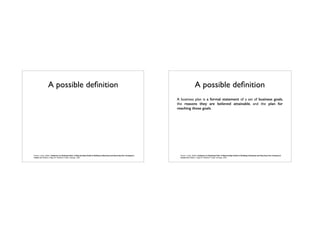 A possible deﬁnition
Pinson, Linda. (2004). Anatomy of a Business Plan: A Step-by-Step Guide to Building a Business and Securing Your Company’s
Future (6th Edition). Page 20. Dearborn Trade: Chicago, USA.
A possible deﬁnition
Pinson, Linda. (2004). Anatomy of a Business Plan: A Step-by-Step Guide to Building a Business and Securing Your Company’s
Future (6th Edition). Page 20. Dearborn Trade: Chicago, USA.
A business plan is a formal statement of a set of business goals,
the reasons they are believed attainable, and the plan for
reaching those goals.
 