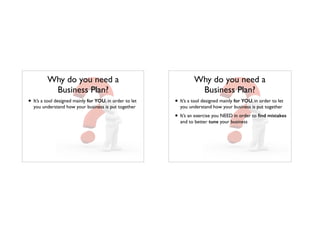 Why do you need a
Business Plan?
• It’s a tool designed mainly for YOU, in order to let
you understand how your business is put together
Why do you need a
Business Plan?
• It’s a tool designed mainly for YOU, in order to let
you understand how your business is put together
• It’s an exercise you NEED in order to ﬁnd mistakes
and to better tune your business
 