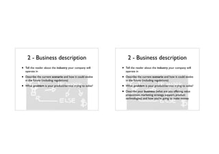 2 - Business description
• Tell the reader about the industry your company will
operate in
• Describe the current scenario and how it could evolve
in the future (including regulations)
• What problem is your product/service trying to solve?
2 - Business description
• Tell the reader about the industry your company will
operate in
• Describe the current scenario and how it could evolve
in the future (including regulations)
• What problem is your product/service trying to solve?
• Describe your business (what are you offering, value
proposition, marketing strategy, support, product
technologies) and how you’re going to make money
 
