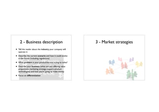 2 - Business description
• Tell the reader about the industry your company will
operate in
• Describe the current scenario and how it could evolve
in the future (including regulations)
• What problem is your product/service trying to solve?
• Describe your business (what are you offering, value
proposition, marketing strategy, support, product
technologies) and how you’re going to make money
• Focus on differentiation
3 - Market strategies
 