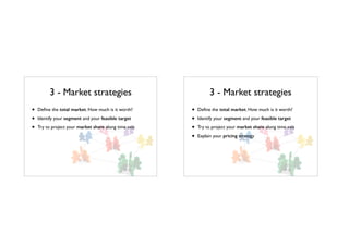 3 - Market strategies
• Deﬁne the total market. How much is it worth?
• Identify your segment and your feasible target
• Try to project your market share along time axis
3 - Market strategies
• Deﬁne the total market. How much is it worth?
• Identify your segment and your feasible target
• Try to project your market share along time axis
• Explain your pricing strategy
 