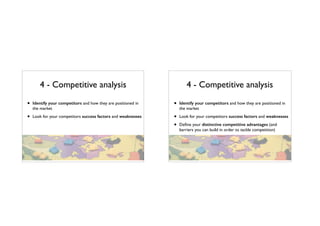 4 - Competitive analysis
• Identify your competitors and how they are positioned in
the market
• Look for your competitors success factors and weaknesses
4 - Competitive analysis
• Identify your competitors and how they are positioned in
the market
• Look for your competitors success factors and weaknesses
• Deﬁne your distinctive competitive advantages (and
barriers you can build in order to tackle competition)
 