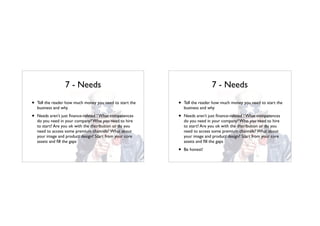 7 - Needs
• Tell the reader how much money you need to start the
business and why
• Needs aren’t just ﬁnance-related ! What competences
do you need in your company? Who you need to hire
to start? Are you ok with the distribution or do you
need to access some premium channels? What about
your image and product design? Start from your core
assets and ﬁll the gaps
7 - Needs
• Tell the reader how much money you need to start the
business and why
• Needs aren’t just ﬁnance-related ! What competences
do you need in your company? Who you need to hire
to start? Are you ok with the distribution or do you
need to access some premium channels? What about
your image and product design? Start from your core
assets and ﬁll the gaps
• Be honest!
 