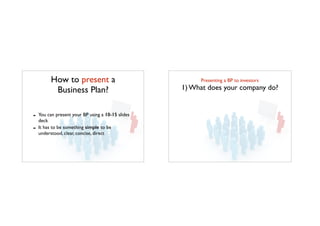 How to present a
Business Plan?
!
- You can present your BP using a 10-15 slides
deck	

- It has to be something simple to be
understood, clear, concise, direct
Presenting a BP to investors	

1) What does your company do?
 