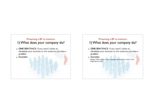 Presenting a BP to investors	

1) What does your company do?
- ONE SENTENCE. If you need 5 slides to
introduce your business to the audience, you have a
problem
- Examples:
Presenting a BP to investors	

1) What does your company do?
- ONE SENTENCE. If you need 5 slides to
introduce your business to the audience, you have a
problem
- Examples:
Twitter:“We instantly connect people everywhere to what’s most
important to them”
 