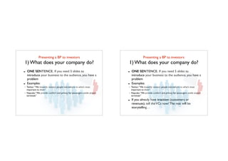 Presenting a BP to investors	

1) What does your company do?
- ONE SENTENCE. If you need 5 slides to
introduce your business to the audience, you have a
problem
- Examples:
Twitter:“We instantly connect people everywhere to what’s most
important to them”
Napcabs:“We provide comfort and privacy for passengers inside airport
terminals”
Presenting a BP to investors	

1) What does your company do?
- ONE SENTENCE. If you need 5 slides to
introduce your business to the audience, you have a
problem
- Examples:
Twitter:“We instantly connect people everywhere to what’s most
important to them”
Napcabs:“We provide comfort and privacy for passengers inside airport
terminals”
- If you already have traction (customers or
revenues), tell theVCs now! The rest will be
storytelling…
 